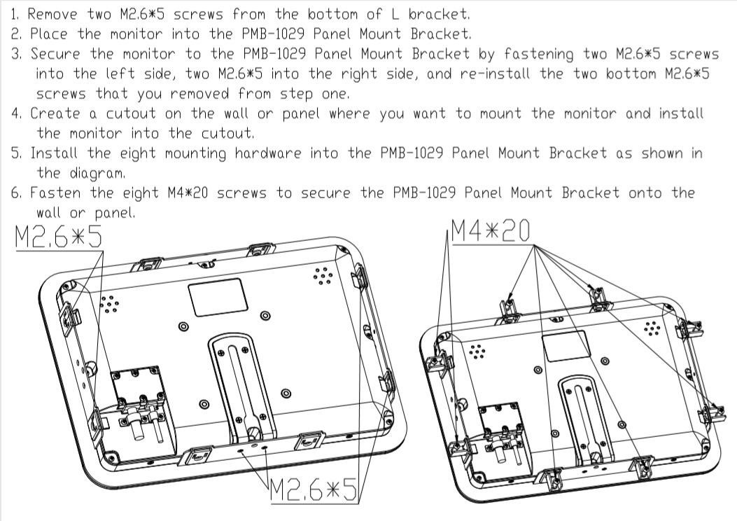 1. Remove two M2.6*5 scres from the bottom of the L bracket. 2. Place the monitor into the PMB-1029 Panel Mount Bracket. 3. Secure teh monitor to the PMP-1029 Panel Mount Bracket by fastening two M2.6*5 screws into the left side, two M2.6*5 into the right side, and re-install the two bottom M2.6*5 screws that you removed from step one. 4. Create a shortcut on the wall or panel where you want to mount the monitor and install the monitor into the cutout. 5. Install the eight mounting hardware into the PMB-1029 Panel Mount Bracket as shown in the diagram below. 6. Fasten the eight M4*20 screws to secure teh PMB-1029 Panel Mount Bracket onto the wall or panel.